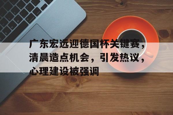 关于广东宏远迎德国杯关键赛，清晨造点机会，引发热议，心理建设被强调的信息